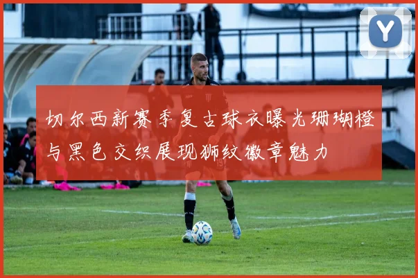 切尔西新赛季复古球衣曝光珊瑚橙与黑色交织展现狮纹徽章魅力