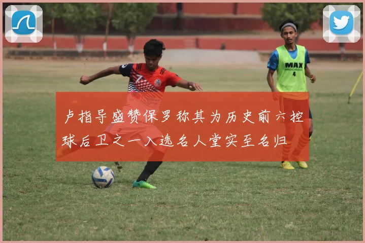 卢指导盛赞保罗称其为历史前六控球后卫之一入选名人堂实至名归