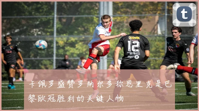 卡佩罗盛赞罗纳尔多称恩里克是巴黎欧冠胜利的关键人物