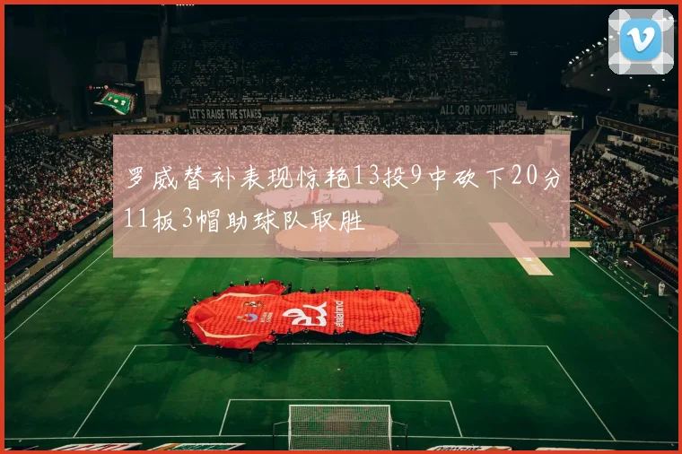 罗威替补表现惊艳13投9中砍下20分11板3帽助球队取胜