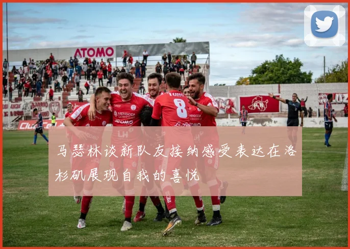 马瑟林谈新队友接纳感受表达在洛杉矶展现自我的喜悦