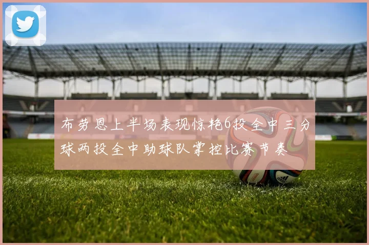 布劳恩上半场表现惊艳6投全中三分球两投全中助球队掌控比赛节奏