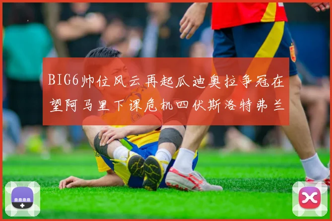 BIG6帅位风云再起瓜迪奥拉争冠在望阿马里下课危机四伏斯洛特弗兰克如坐针毡