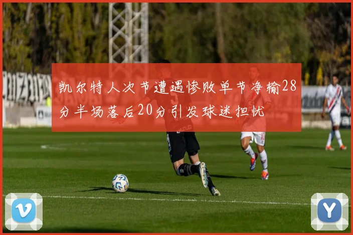 凯尔特人次节遭遇惨败单节净输28分半场落后20分引发球迷担忧