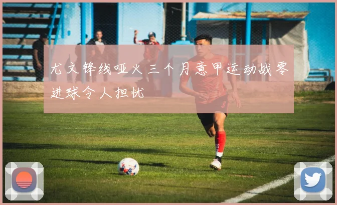尤文锋线哑火三个月意甲运动战零进球令人担忧