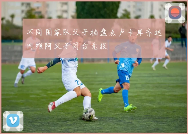 不同国家队父子档盘点卢卡库齐达内维阿父子同台竞技