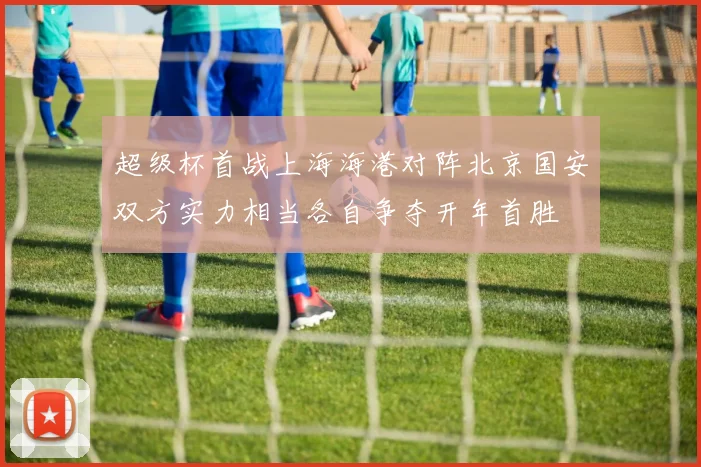 超级杯首战上海海港对阵北京国安双方实力相当各自争夺开年首胜