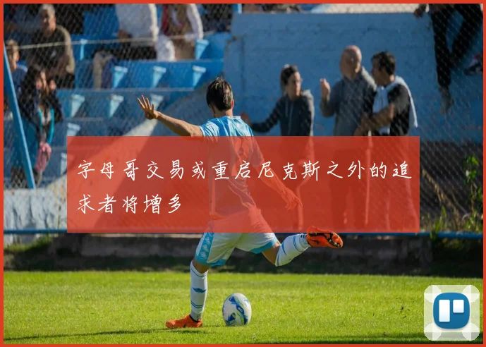 字母哥交易或重启尼克斯之外的追求者将增多