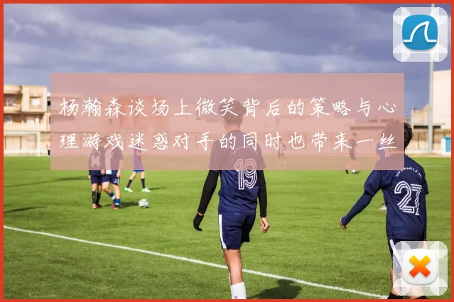 杨瀚森谈场上微笑背后的策略与心理游戏迷惑对手的同时也带来一丝嘲讽
