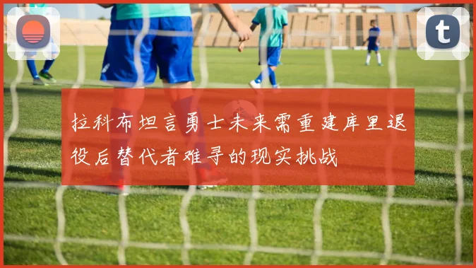 拉科布坦言勇士未来需重建库里退役后替代者难寻的现实挑战