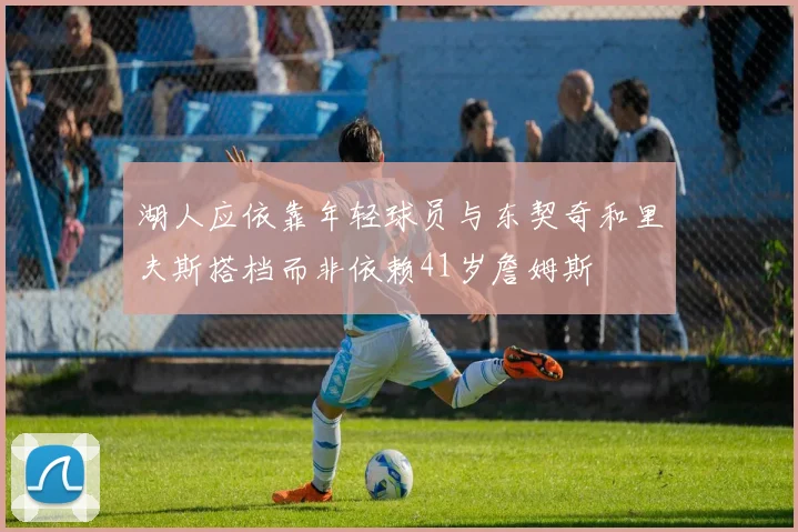 湖人应依靠年轻球员与东契奇和里夫斯搭档而非依赖41岁詹姆斯